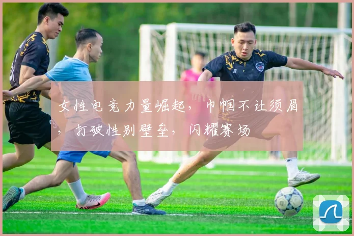 女性电竞力量崛起，巾帼不让须眉，打破性别壁垒，闪耀赛场