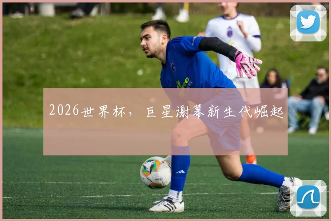 2026世界杯,巨星谢幕新生代崛起