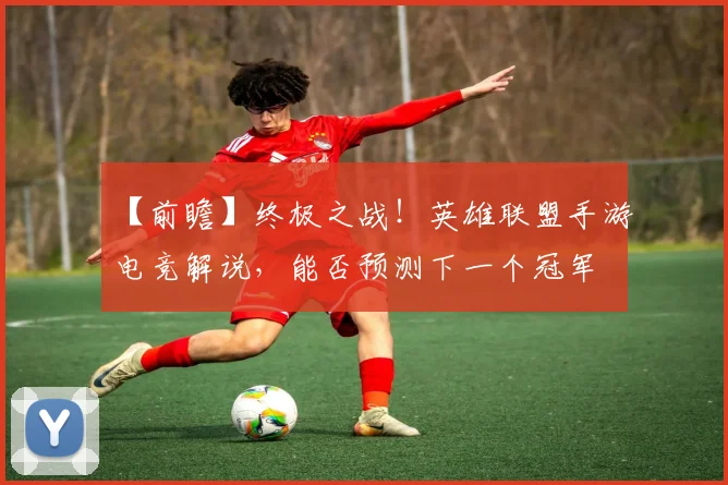 【前瞻】终极之战！英雄联盟手游电竞解说，能否预测下一个冠军