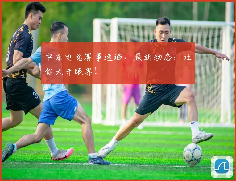 中东电竞赛事速递，最新动态，让你大开眼界！