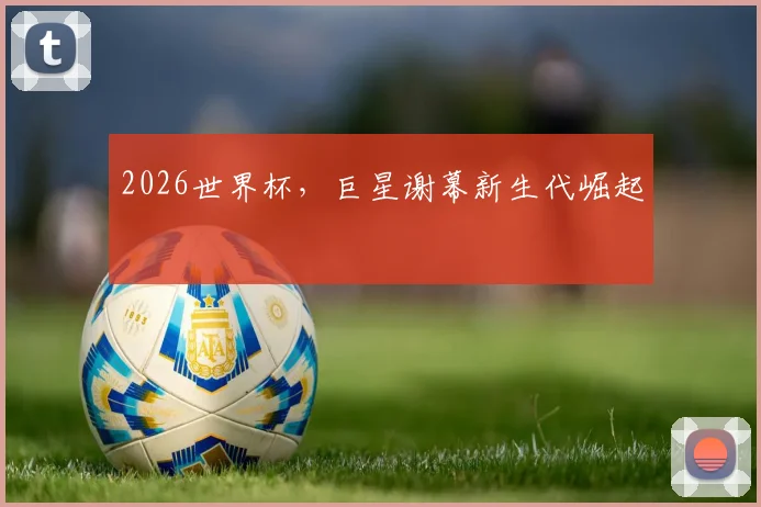 2026世界杯,巨星谢幕新生代崛起