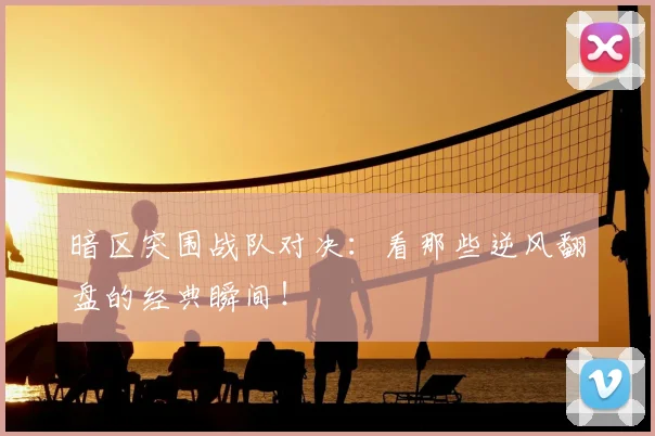 暗区突围战队对决：看那些逆风翻盘的经典瞬间！