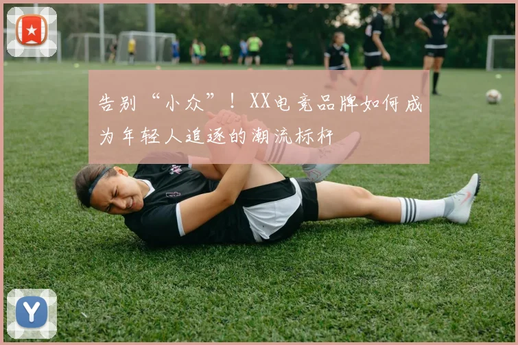 告别“小众”！XX电竞品牌如何成为年轻人追逐的潮流标杆